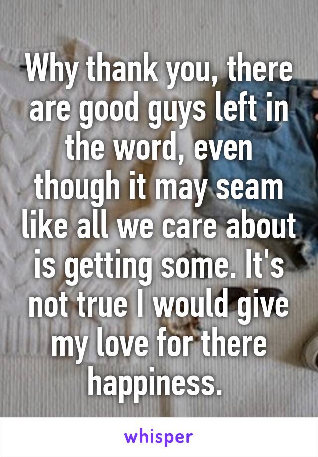 Why thank you, there are good guys left in the word, even though it may seam like all we care about is getting some. It's not true I would give my love for there happiness. 