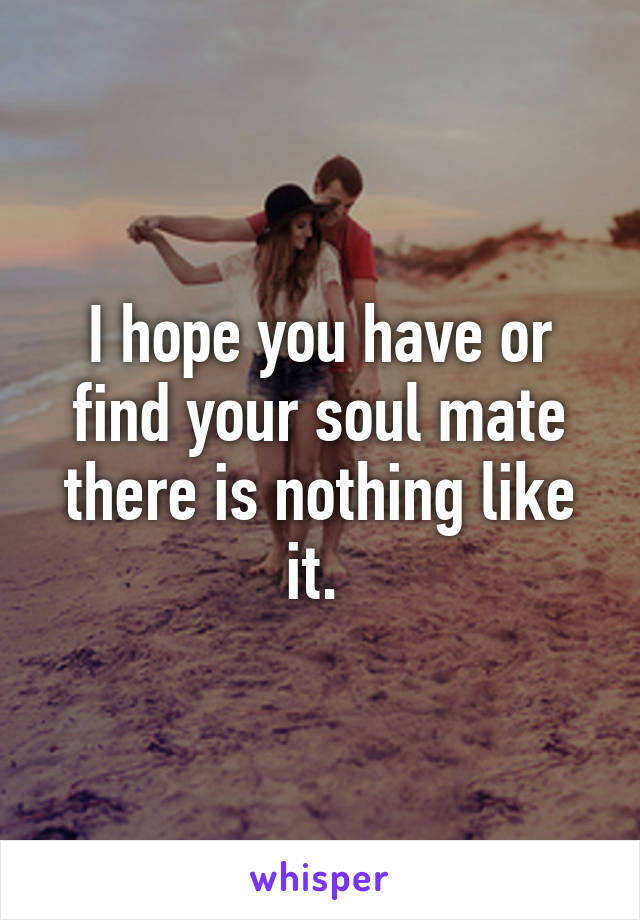 I hope you have or find your soul mate there is nothing like it. 