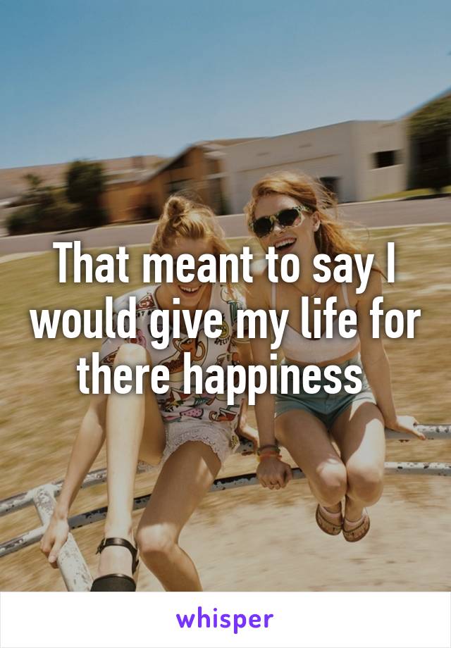 That meant to say I would give my life for there happiness 