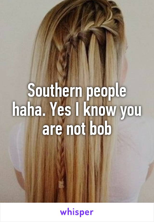 Southern people haha. Yes I know you are not bob