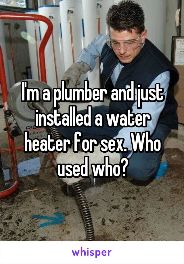 I'm a plumber and just installed a water heater for sex. Who used who?