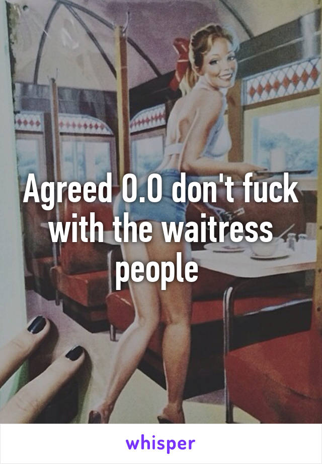 Agreed O.O don't fuck with the waitress people 