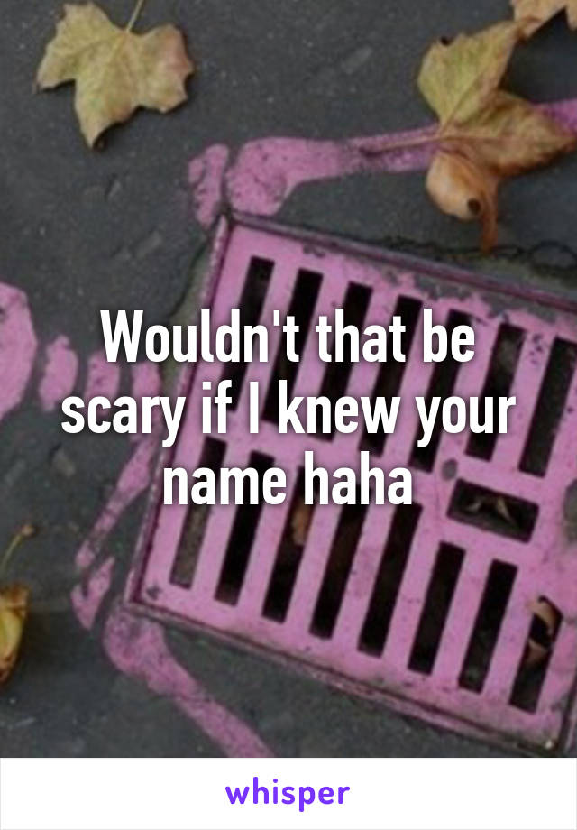 Wouldn't that be scary if I knew your name haha