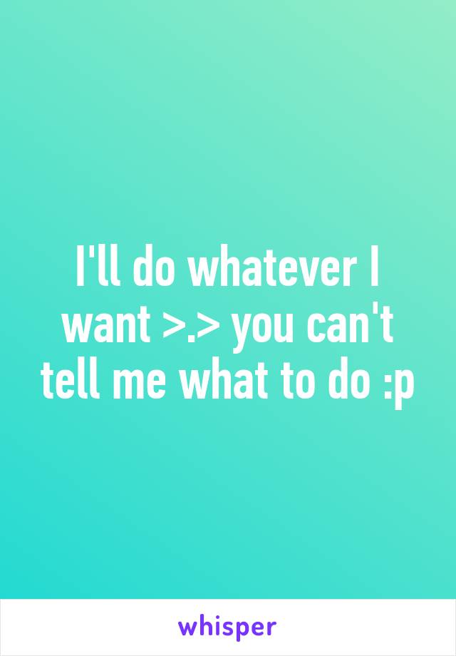 I'll do whatever I want >.> you can't tell me what to do :p