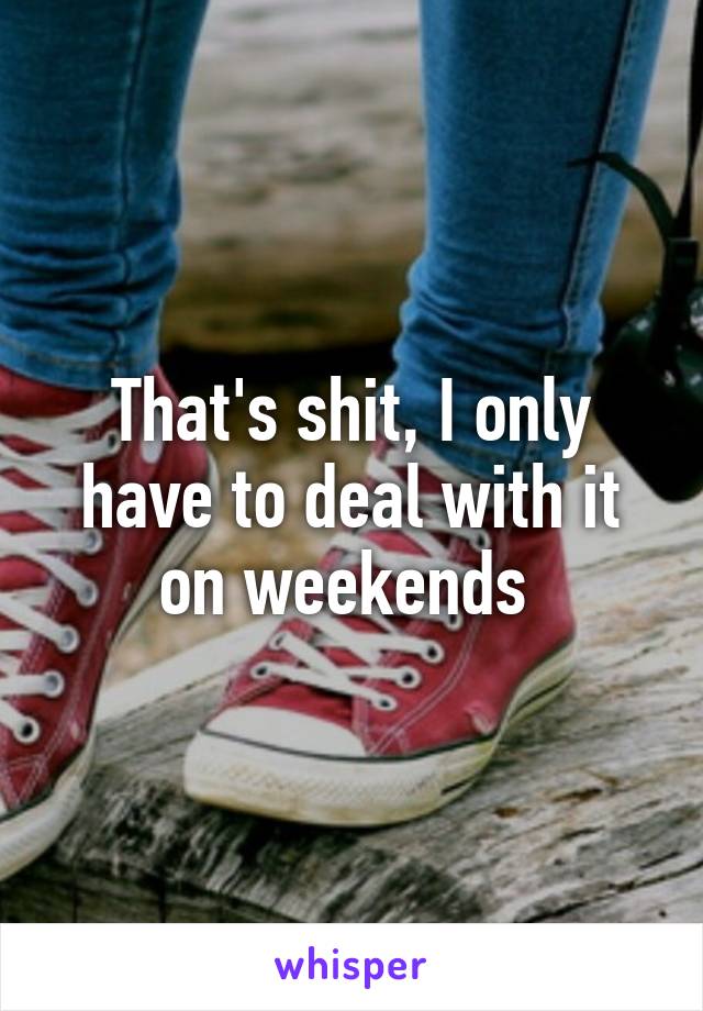 That's shit, I only have to deal with it on weekends 