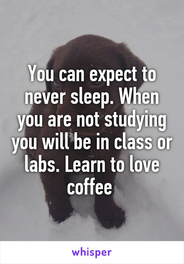 You can expect to never sleep. When you are not studying you will be in class or labs. Learn to love coffee 