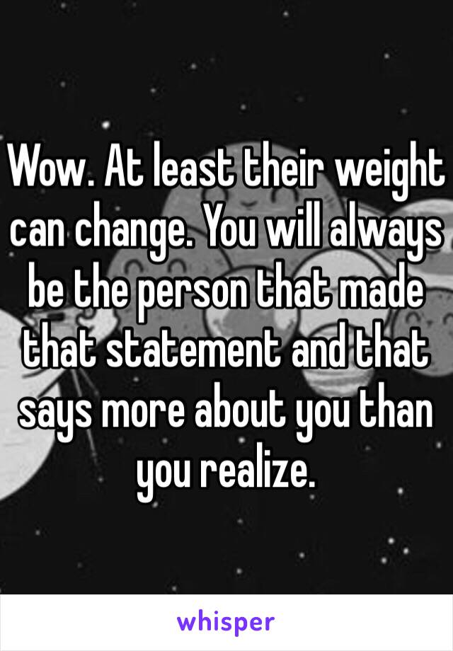 Wow. At least their weight can change. You will always be the person that made that statement and that says more about you than you realize. 