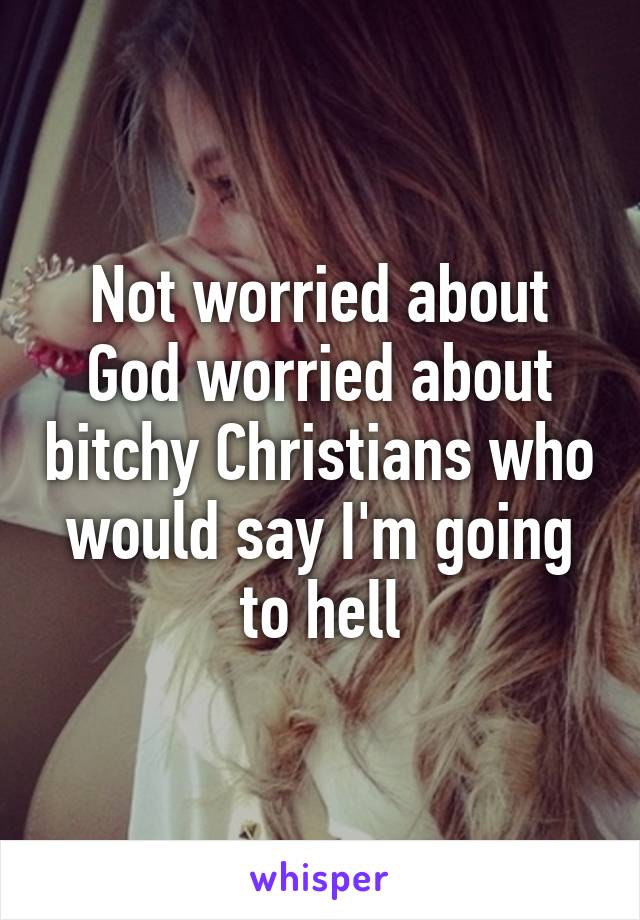 Not worried about God worried about bitchy Christians who would say I'm going to hell