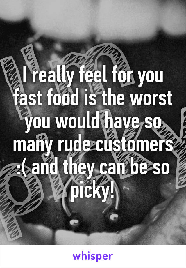 I really feel for you fast food is the worst you would have so many rude customers :( and they can be so picky!