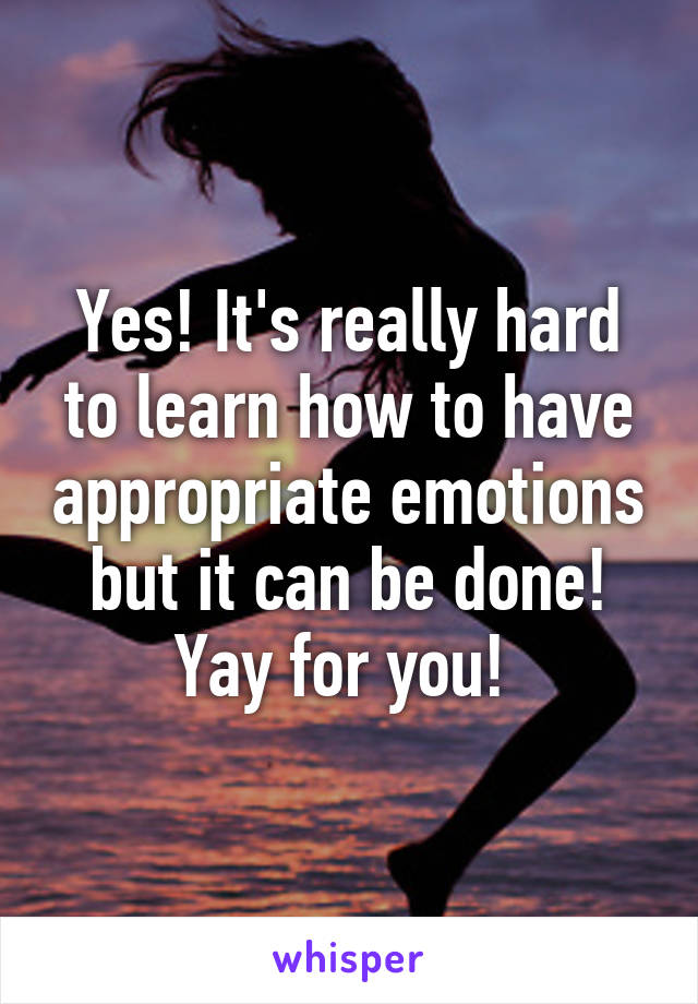 Yes! It's really hard to learn how to have appropriate emotions but it can be done! Yay for you! 