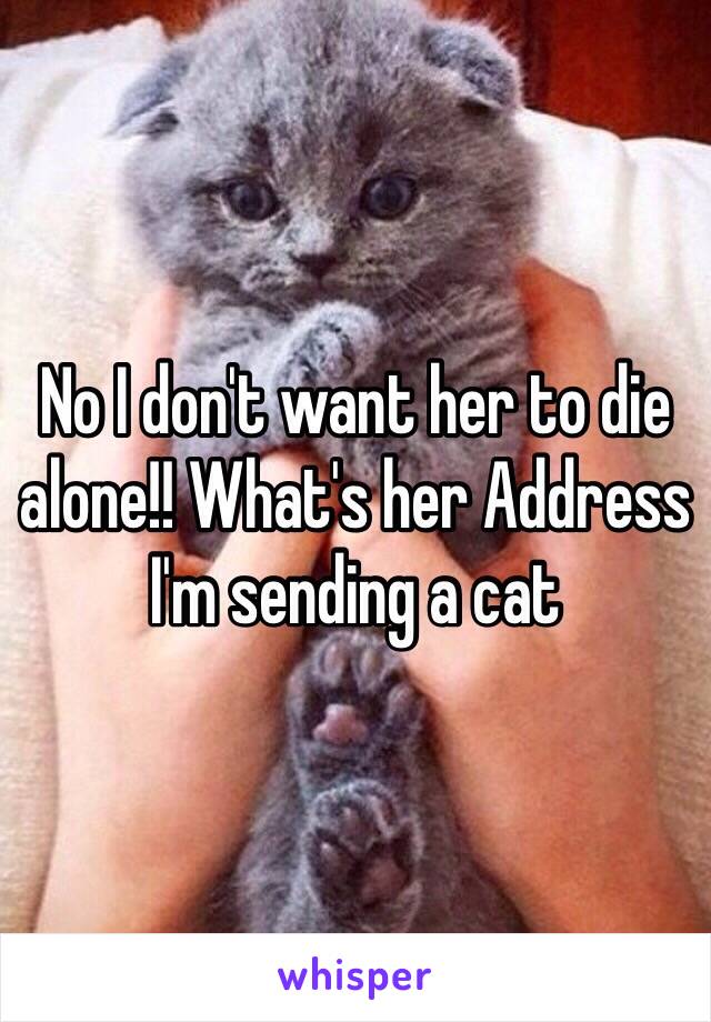 No I don't want her to die alone!! What's her Address I'm sending a cat