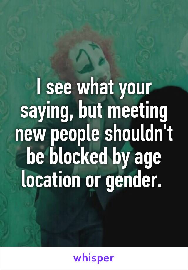 I see what your saying, but meeting new people shouldn't be blocked by age location or gender. 