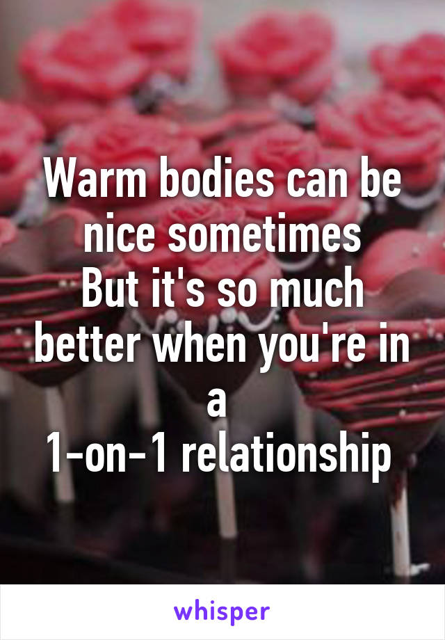 Warm bodies can be nice sometimes
But it's so much better when you're in a 
1-on-1 relationship 