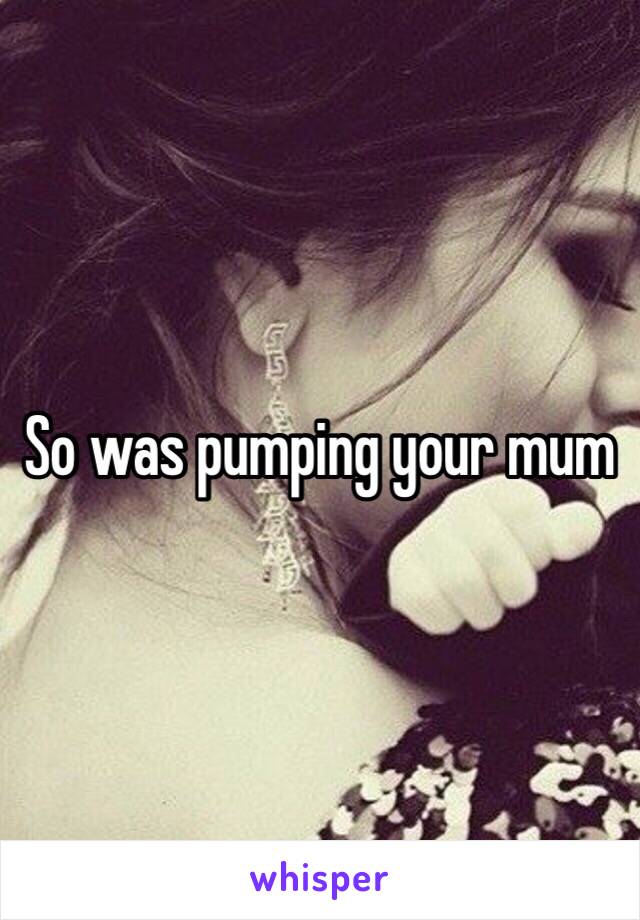 So was pumping your mum