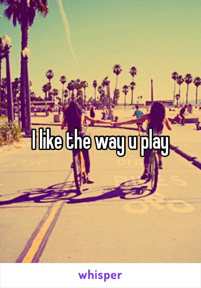 I like the way u play