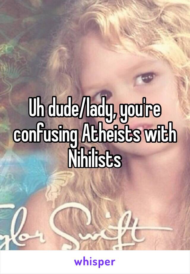 Uh dude/lady, you're confusing Atheists with Nihilists