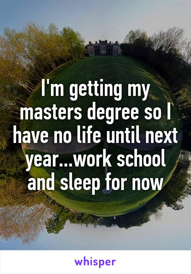 I'm getting my masters degree so I have no life until next year...work school and sleep for now