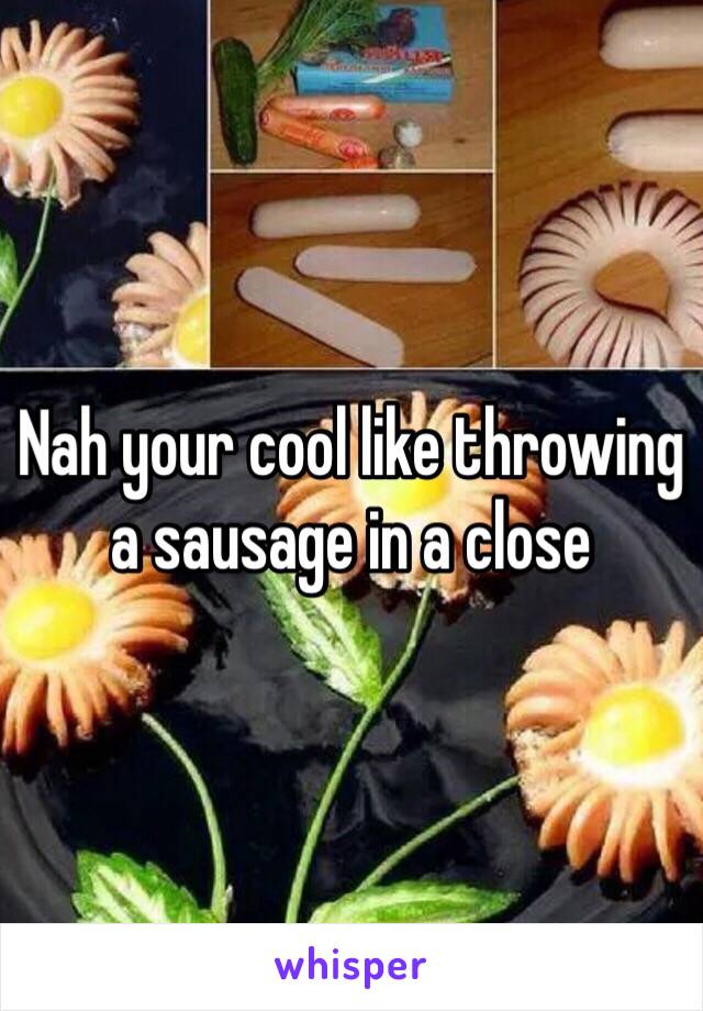 Nah your cool like throwing a sausage in a close 