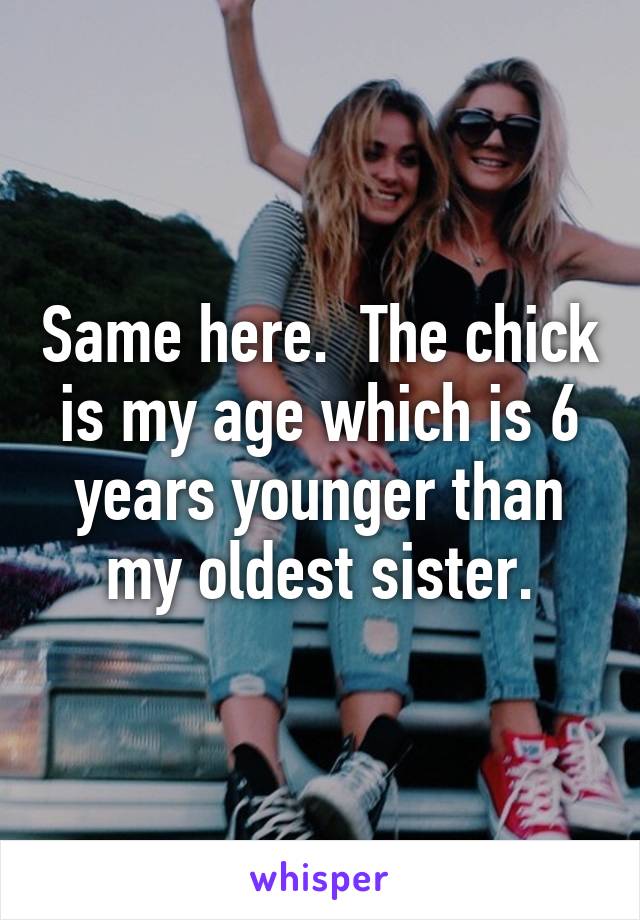 Same here.  The chick is my age which is 6 years younger than my oldest sister.