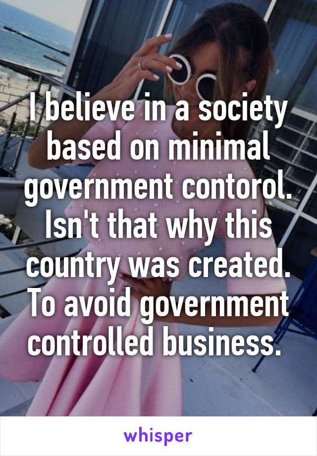 I believe in a society based on minimal government contorol. Isn't that why this country was created. To avoid government controlled business. 