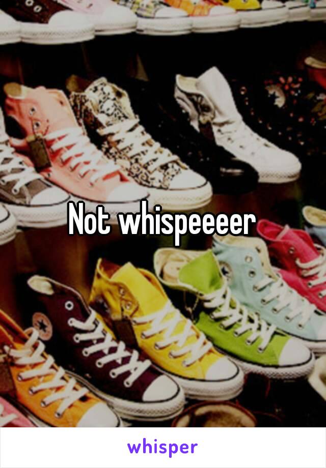 Not whispeeeer