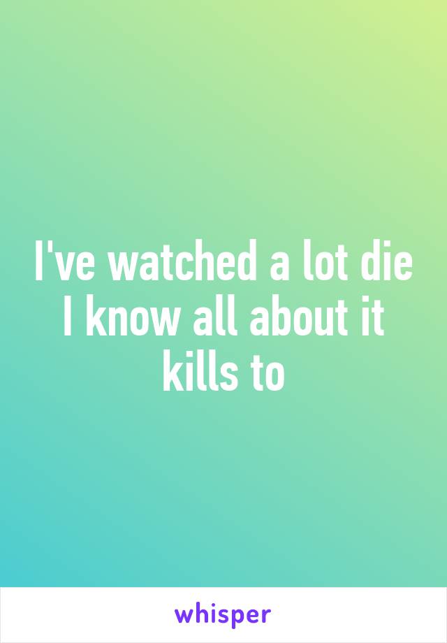 I've watched a lot die I know all about it kills to