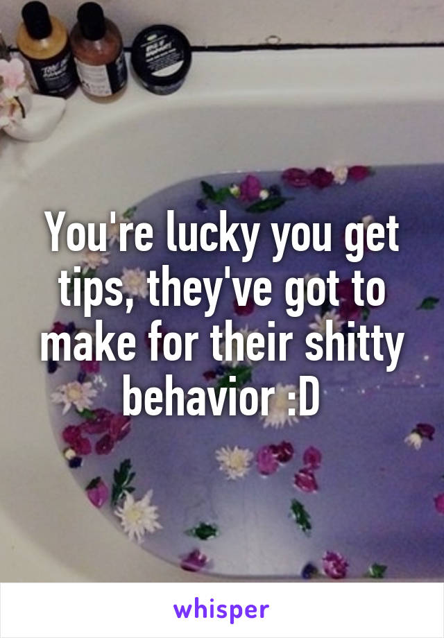 You're lucky you get tips, they've got to make for their shitty behavior :D