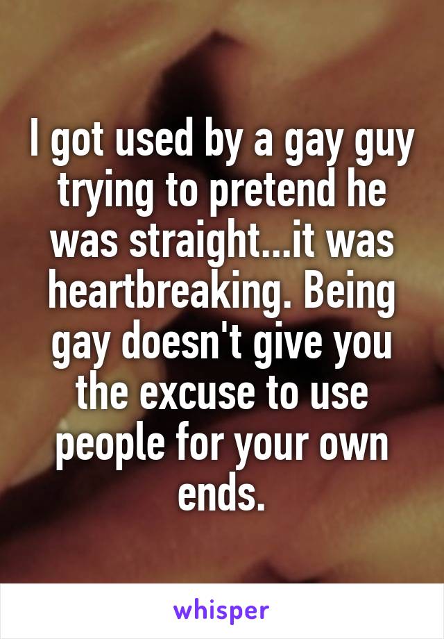 I got used by a gay guy trying to pretend he was straight...it was heartbreaking. Being gay doesn't give you the excuse to use people for your own ends.