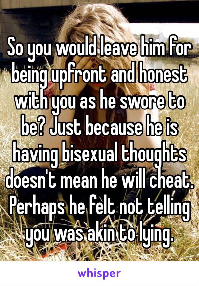 So you would leave him for being upfront and honest with you as he swore to be? Just because he is having bisexual thoughts doesn't mean he will cheat. Perhaps he felt not telling you was akin to lying. 