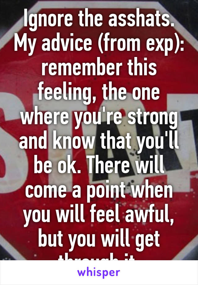 Ignore the asshats. My advice (from exp): remember this feeling, the one where you're strong and know that you'll be ok. There will come a point when you will feel awful, but you will get through it.