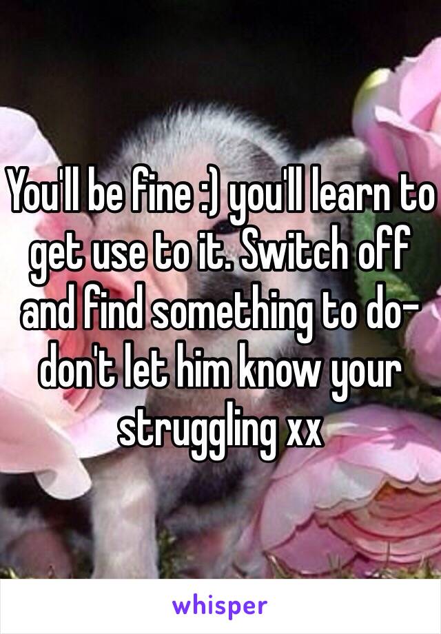 You'll be fine :) you'll learn to get use to it. Switch off and find something to do- don't let him know your struggling xx