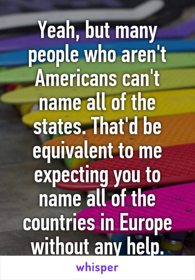 Yeah, but many people who aren't Americans can't name all of the states. That'd be equivalent to me expecting you to name all of the countries in Europe without any help.