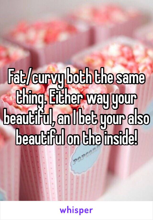 Fat/curvy both the same thing. Either way your beautiful, an I bet your also beautiful on the inside!