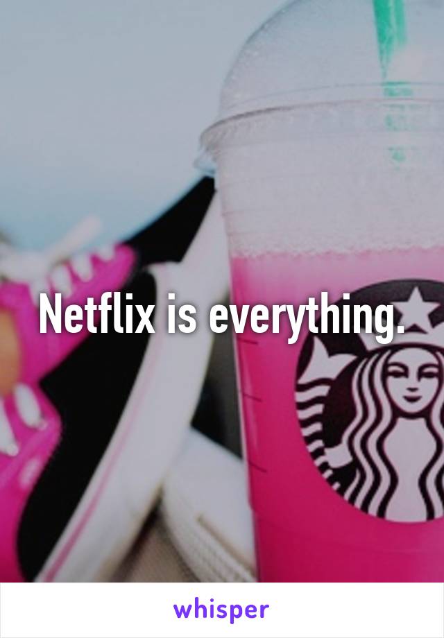 Netflix is everything.