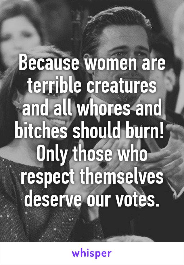 Because women are terrible creatures and all whores and bitches should burn!  Only those who respect themselves deserve our votes.