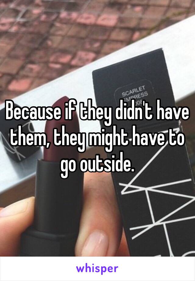 Because if they didn't have them, they might have to go outside. 