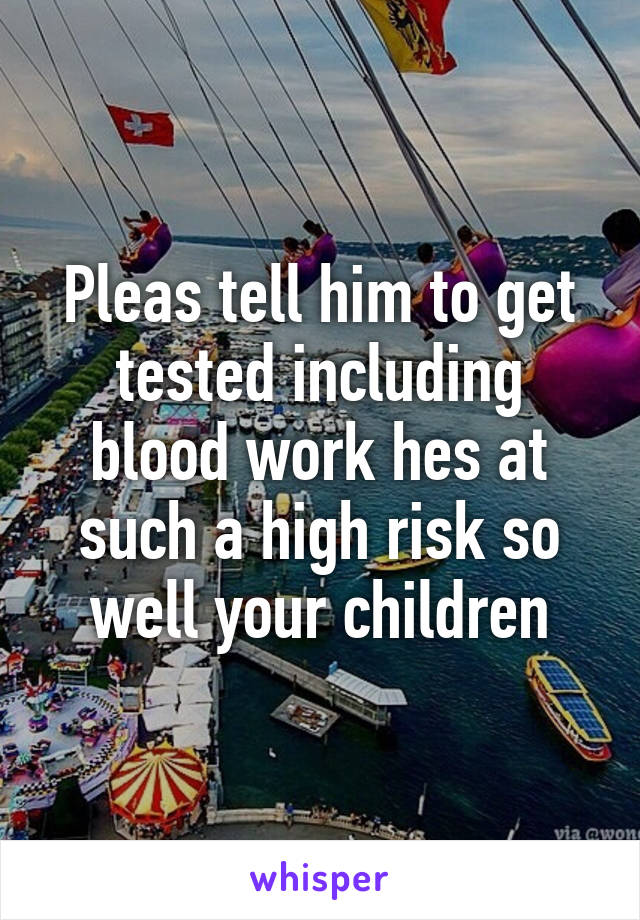 Pleas tell him to get tested including blood work hes at such a high risk so well your children