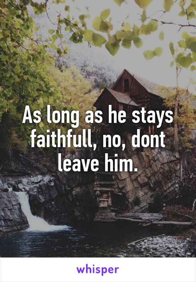 As long as he stays faithfull, no, dont leave him.