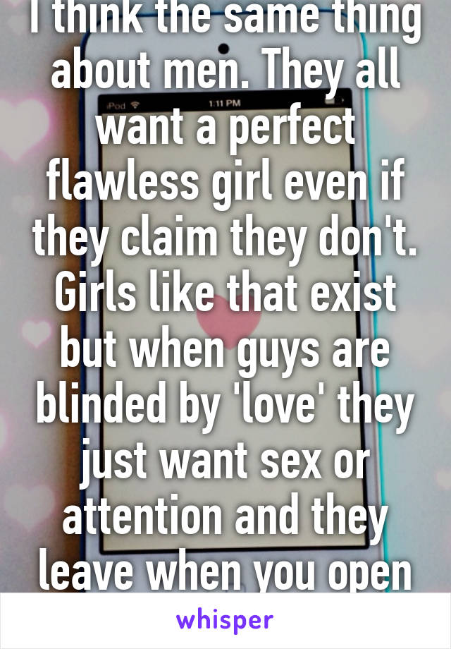 I think the same thing about men. They all want a perfect flawless girl even if they claim they don't. Girls like that exist but when guys are blinded by 'love' they just want sex or attention and they leave when you open up to them. 