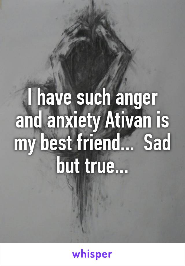 I have such anger and anxiety Ativan is my best friend...  Sad but true...