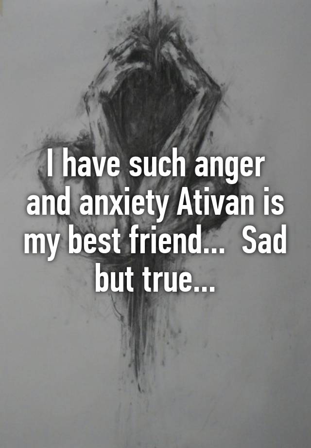 I have such anger and anxiety Ativan is my best friend...  Sad but true...