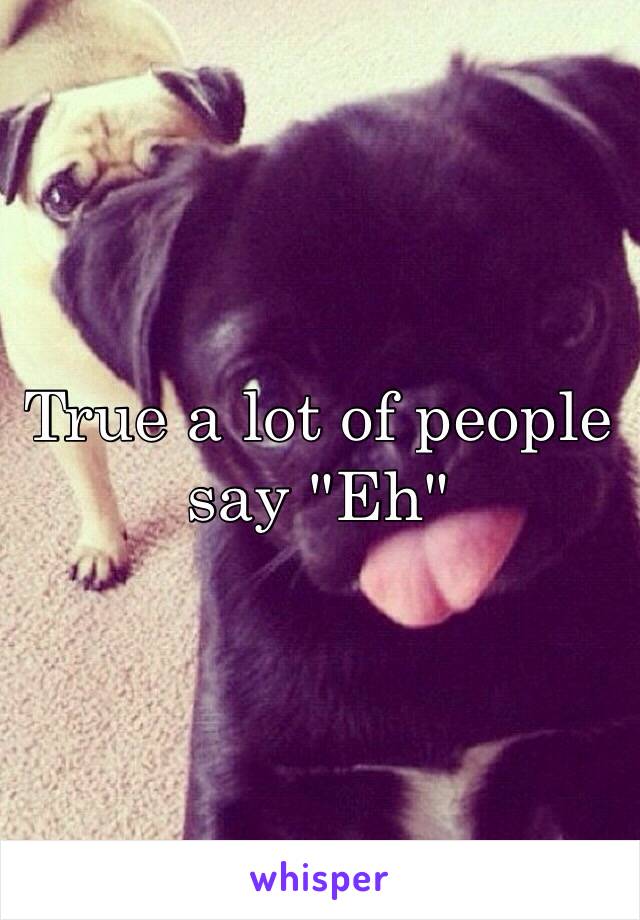 True a lot of people say "Eh"