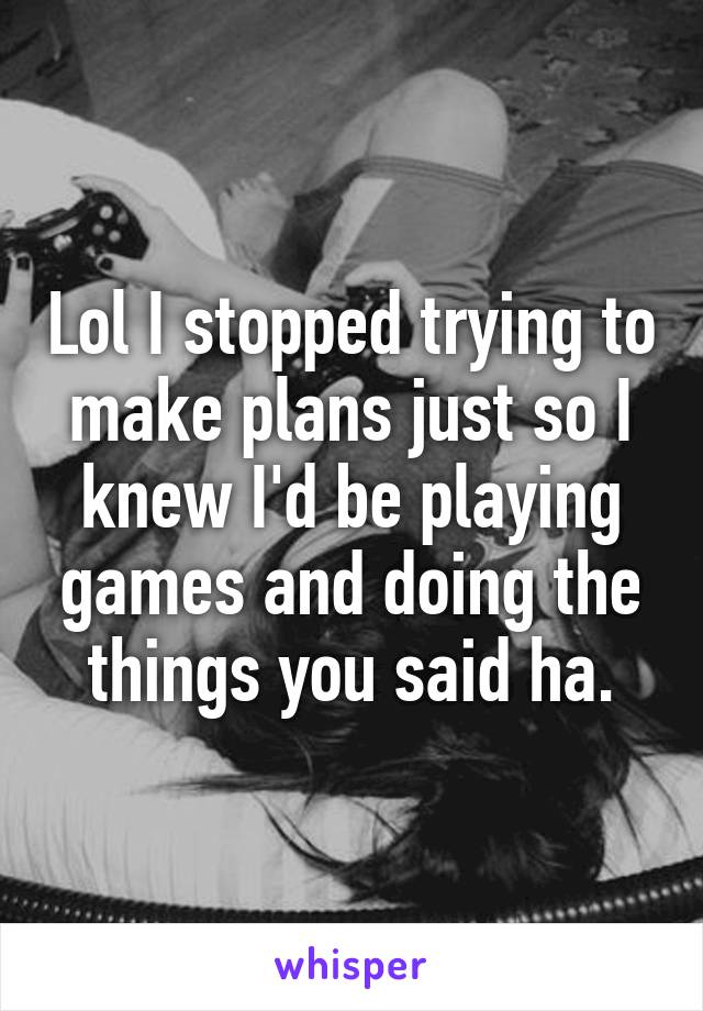 Lol I stopped trying to make plans just so I knew I'd be playing games and doing the things you said ha.