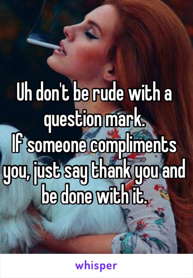 Uh don't be rude with a question mark. 
If someone compliments you, just say thank you and be done with it. 
