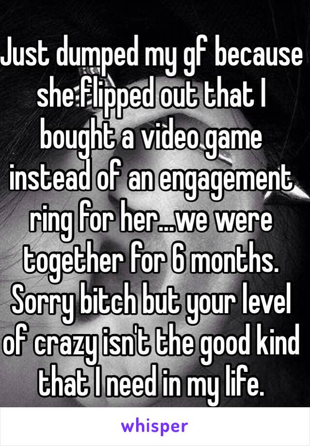 Just dumped my gf because she flipped out that I bought a video game instead of an engagement ring for her...we were together for 6 months. Sorry bitch but your level of crazy isn't the good kind that I need in my life. 
