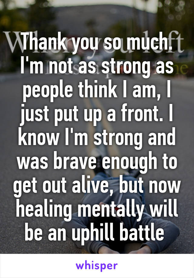 Thank you so much. I'm not as strong as people think I am, I just put up a front. I know I'm strong and was brave enough to get out alive, but now healing mentally will be an uphill battle 