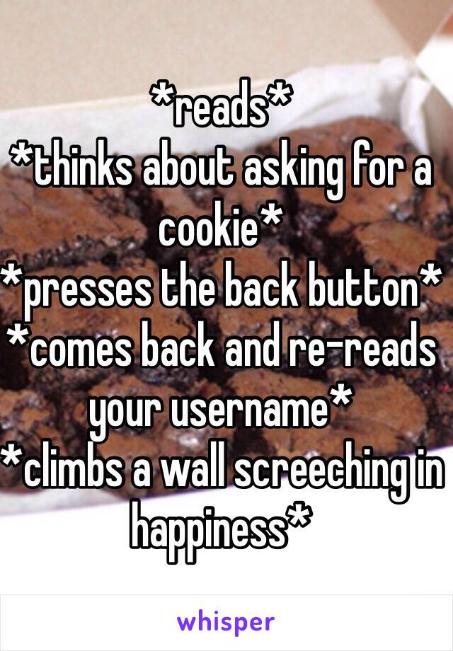 *reads* 
*thinks about asking for a cookie*
*presses the back button*
*comes back and re-reads your username*
*climbs a wall screeching in happiness*