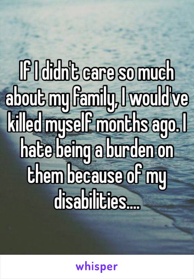 If I didn't care so much about my family, I would've killed myself months ago. I hate being a burden on them because of my disabilities....