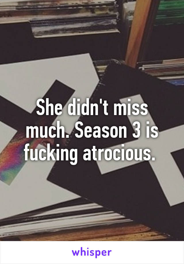 She didn't miss much. Season 3 is fucking atrocious. 