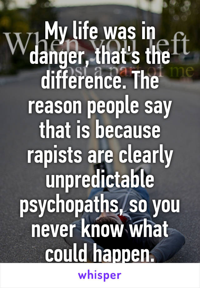 My life was in danger, that's the difference. The reason people say that is because rapists are clearly unpredictable psychopaths, so you never know what could happen.